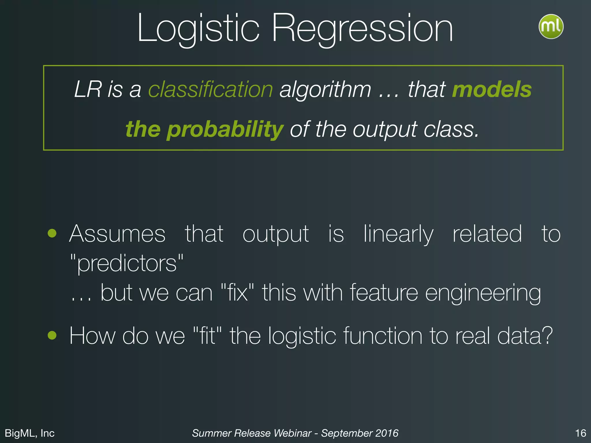 BigML, Inc 16Summer Release Webinar - September 2016
Logistic Regression
• Assumes that output is linearly related to
"predictors" 
… but we can "ﬁx" this with feature engineering
• How do we "ﬁt" the logistic function to real data?
LR is a classification algorithm … that models
the probability of the output class.
 