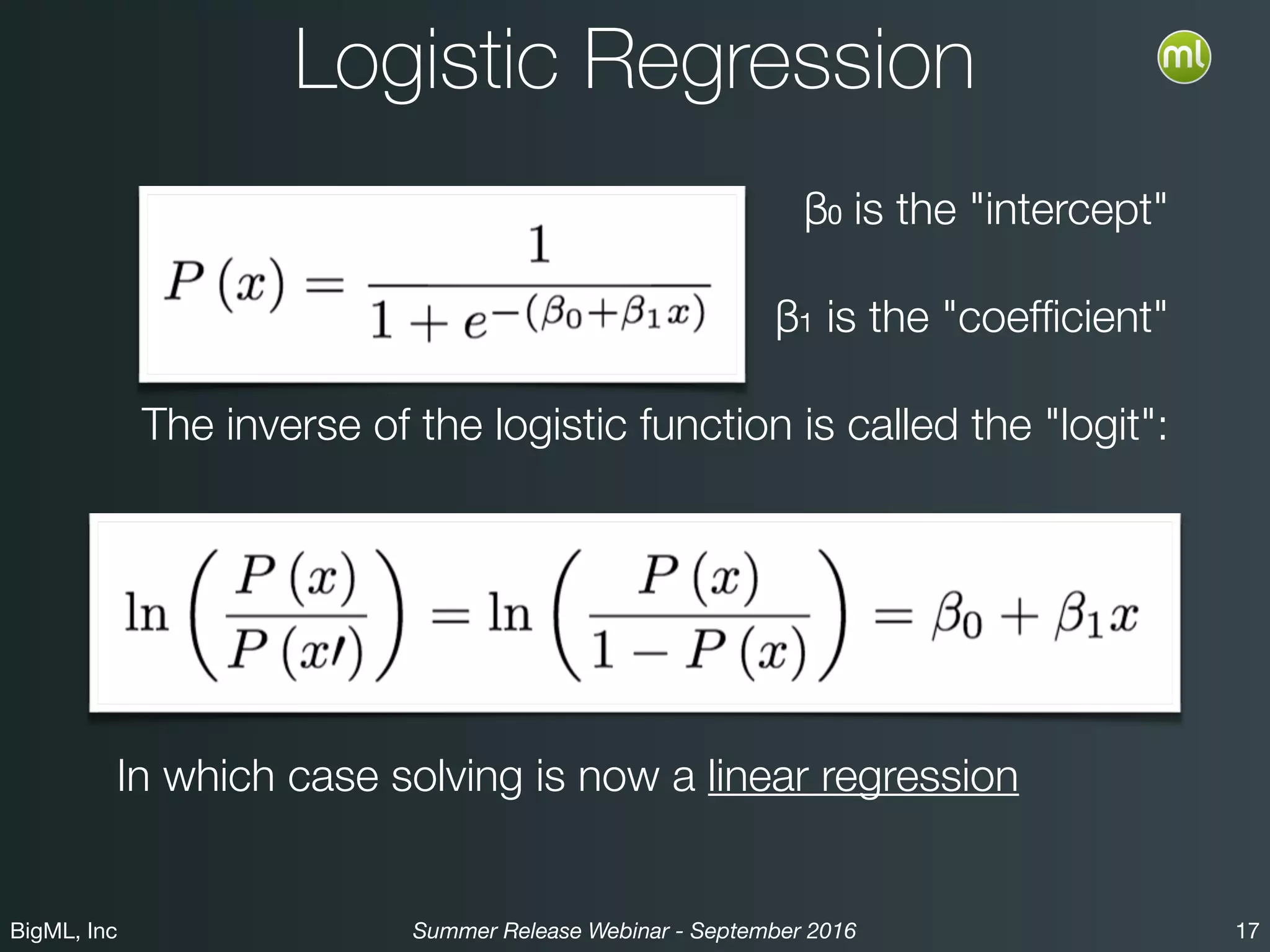 BigML, Inc 17Summer Release Webinar - September 2016
Logistic Regression
β₀ is the "intercept"
β₁ is the "coefﬁcient"
The inverse of the logistic function is called the "logit":
In which case solving is now a linear regression
 