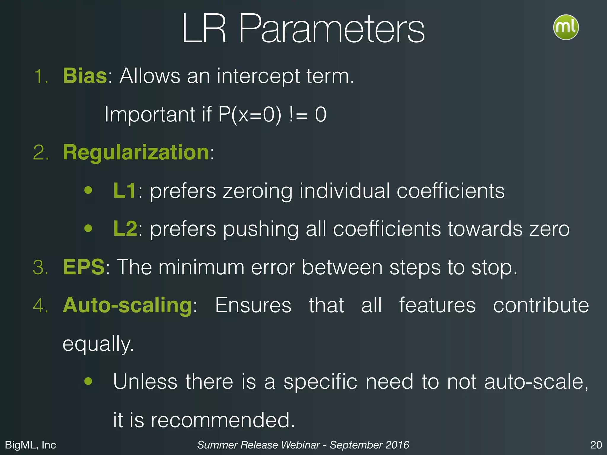 BigML, Inc 20Summer Release Webinar - September 2016
LR Parameters
1. Bias: Allows an intercept term.
Important if P(x=0) != 0
2. Regularization:
• L1: prefers zeroing individual coefﬁcients
• L2: prefers pushing all coefﬁcients towards zero
3. EPS: The minimum error between steps to stop.
4. Auto-scaling: Ensures that all features contribute
equally.
• Unless there is a speciﬁc need to not auto-scale,
it is recommended.
 