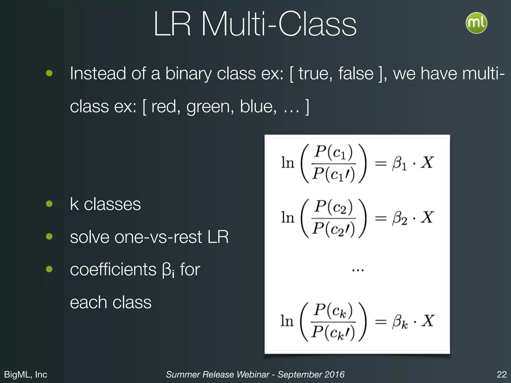 BigML, Inc 22Summer Release Webinar - September 2016
LR Multi-Class
• Instead of a binary class ex: [ true, false ], we have multi-
class ex: [ red, green, blue, … ]
• consider “k” classes
• solve “k” one-vs-rest LRs
• Result: coefﬁcients βᵢ for  
each of the “k” classes
 