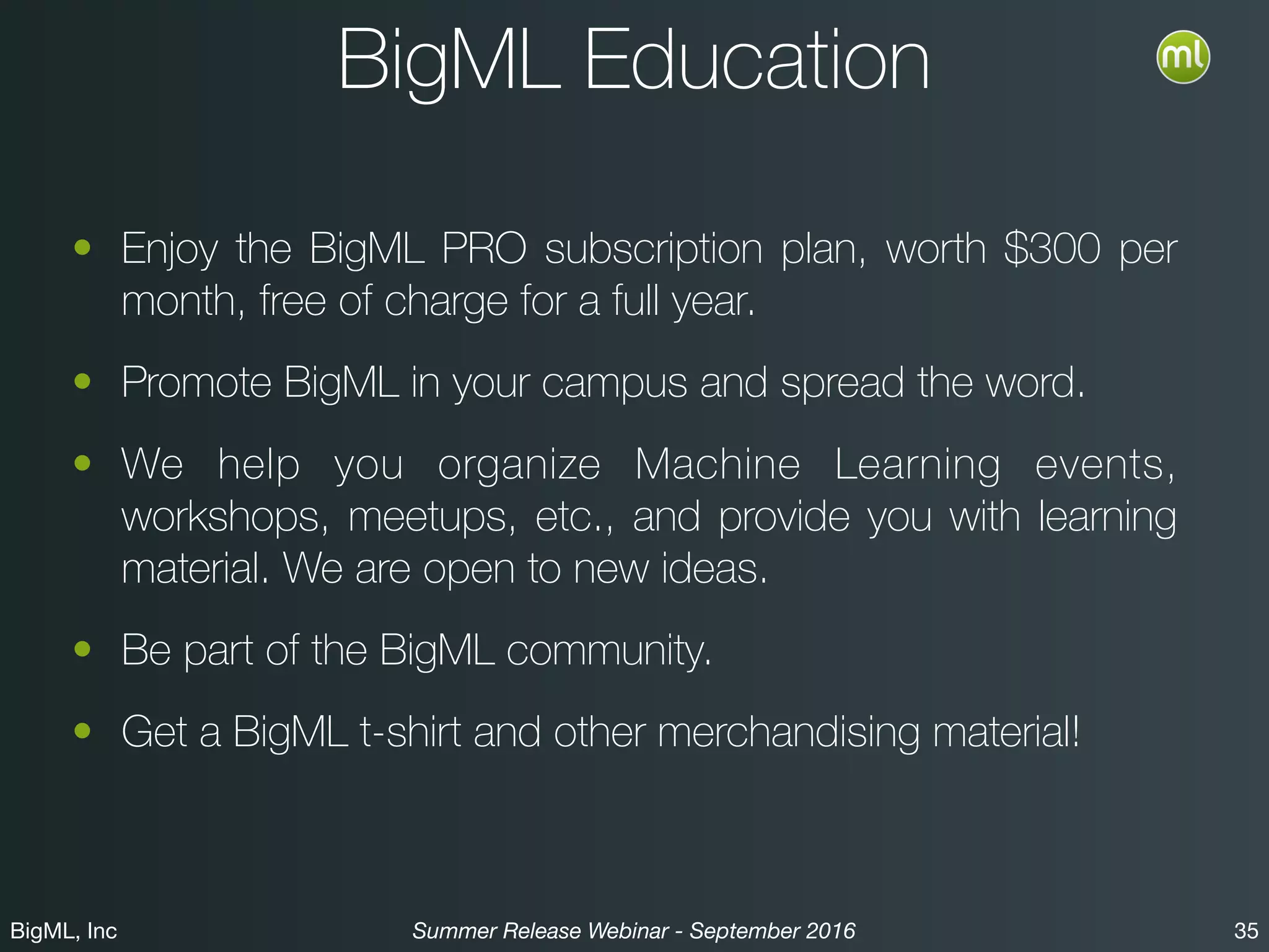 BigML, Inc 35Summer Release Webinar - September 2016
BigML Education
• Enjoy the BigML PRO subscription plan, worth $300 per
month, free of charge for a full year.
• Promote BigML in your campus and spread the word.
• We help you organize Machine Learning events,
workshops, meetups, etc., and provide you with learning
material. We are open to new ideas.
• Get a BigML t-shirt and other merchandising material.
• Be part of the BigML community!
 