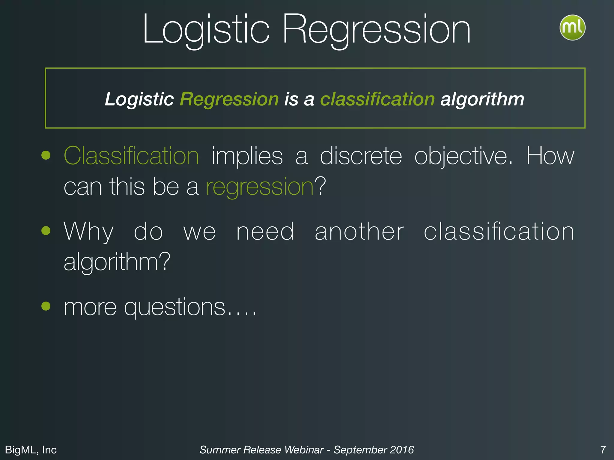BigML, Inc 7Summer Release Webinar - September 2016
Logistic Regression
• Classiﬁcation implies a discrete objective. How
can this be a regression?
• Why do we need another classiﬁcation
algorithm?
• more questions….
Logistic Regression is a classification algorithm
 