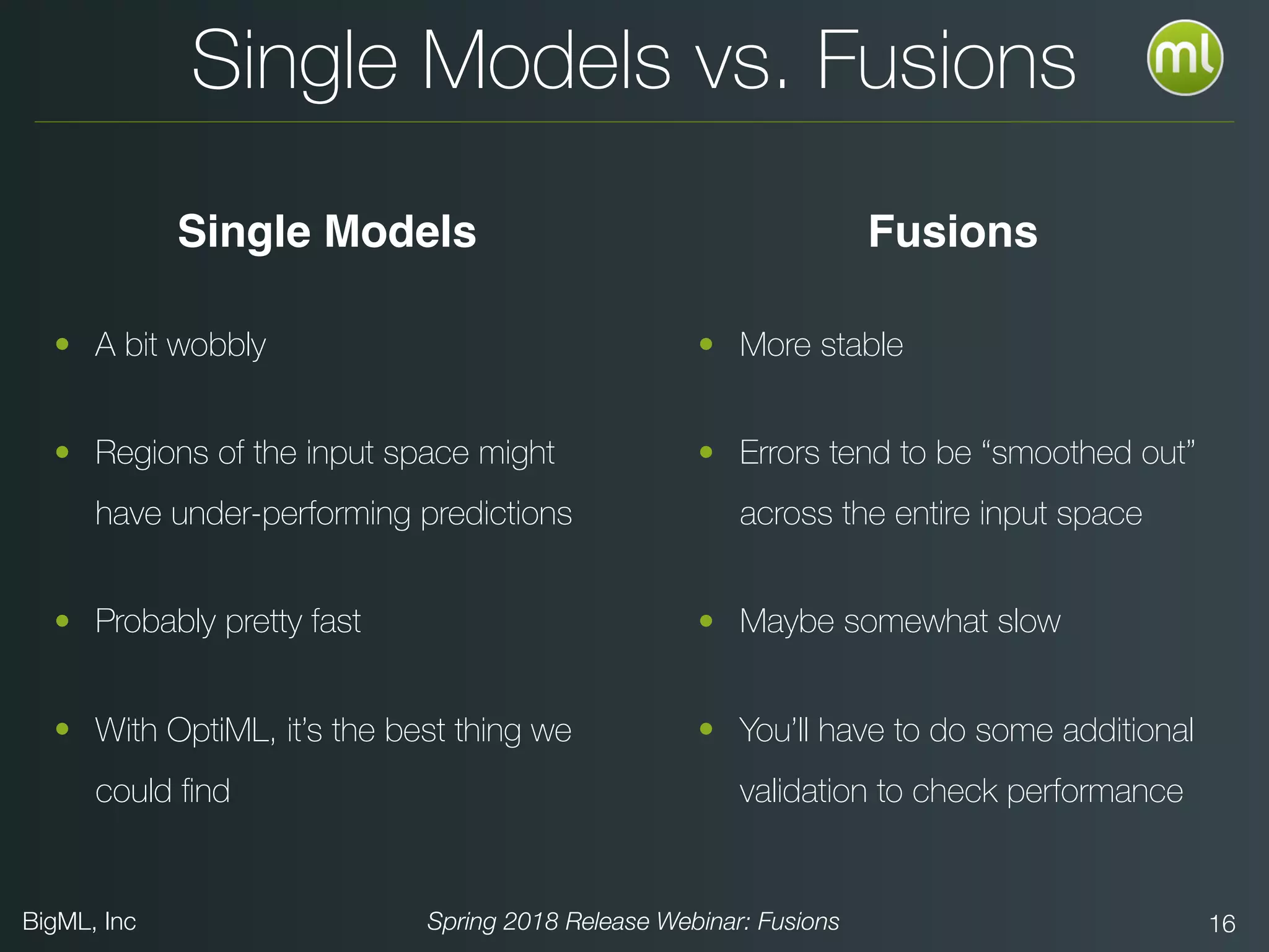 BigML, Inc Spring 2018 Release Webinar: Fusions 16
• A bit wobbly
• Regions of the input space might
have under-performing predictions
• Probably pretty fast
• With OptiML, it’s the best thing we
could ﬁnd
Single Models vs. Fusions
• More stable
• Errors tend to be “smoothed out”
across the entire input space
• Maybe somewhat slow
• You’ll have to do some additional
validation to check performance
FusionsSingle Models
 