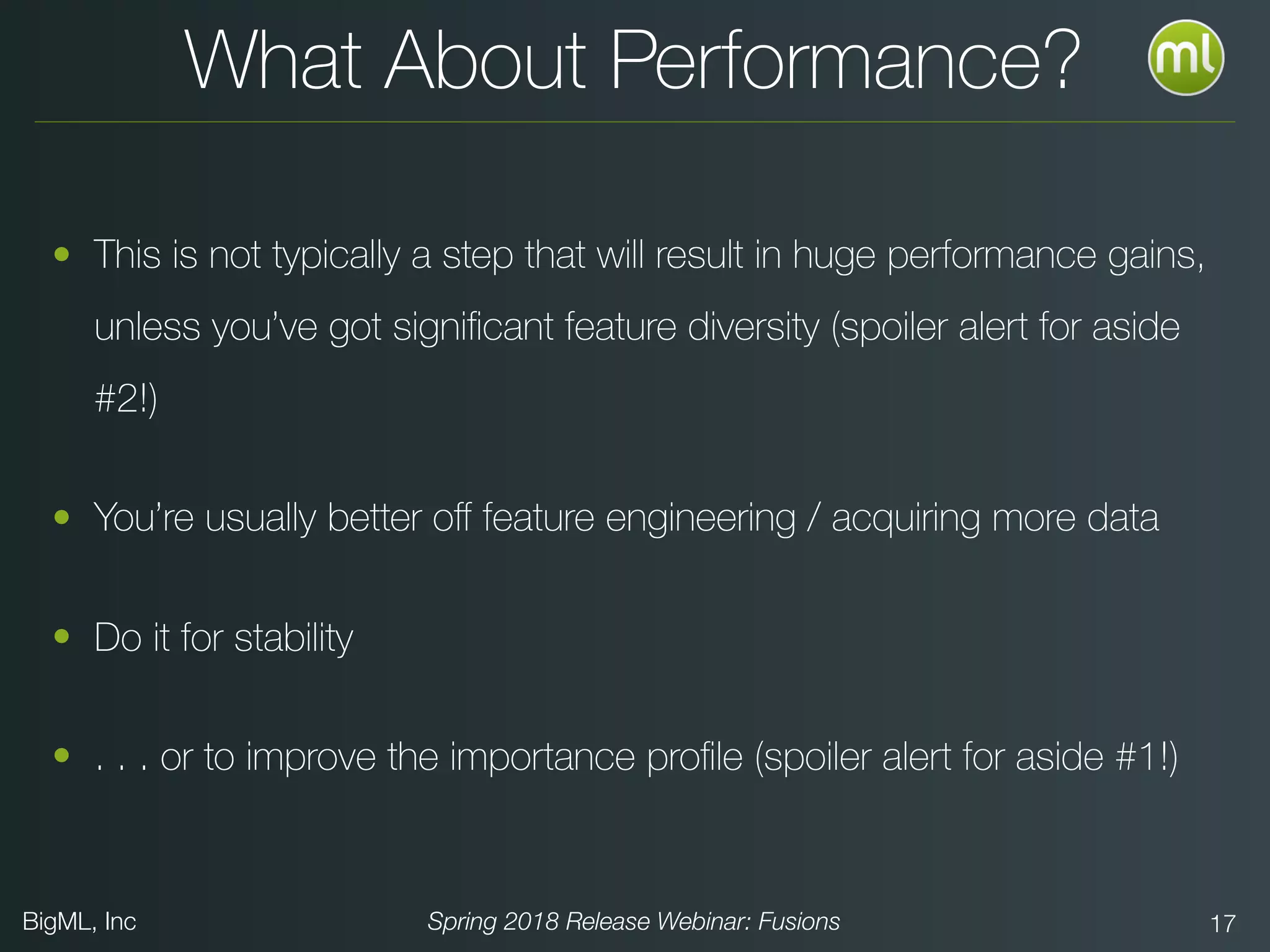 BigML, Inc Spring 2018 Release Webinar: Fusions 17
What About Performance?
• This is not typically a step that will result in huge performance gains,
unless you’ve got signiﬁcant feature diversity (spoiler alert for aside
#2!)
• You’re usually better oﬀ feature engineering / acquiring more data
• Do it for stability
• . . . or to improve the importance proﬁle (spoiler alert for aside #1!)
 