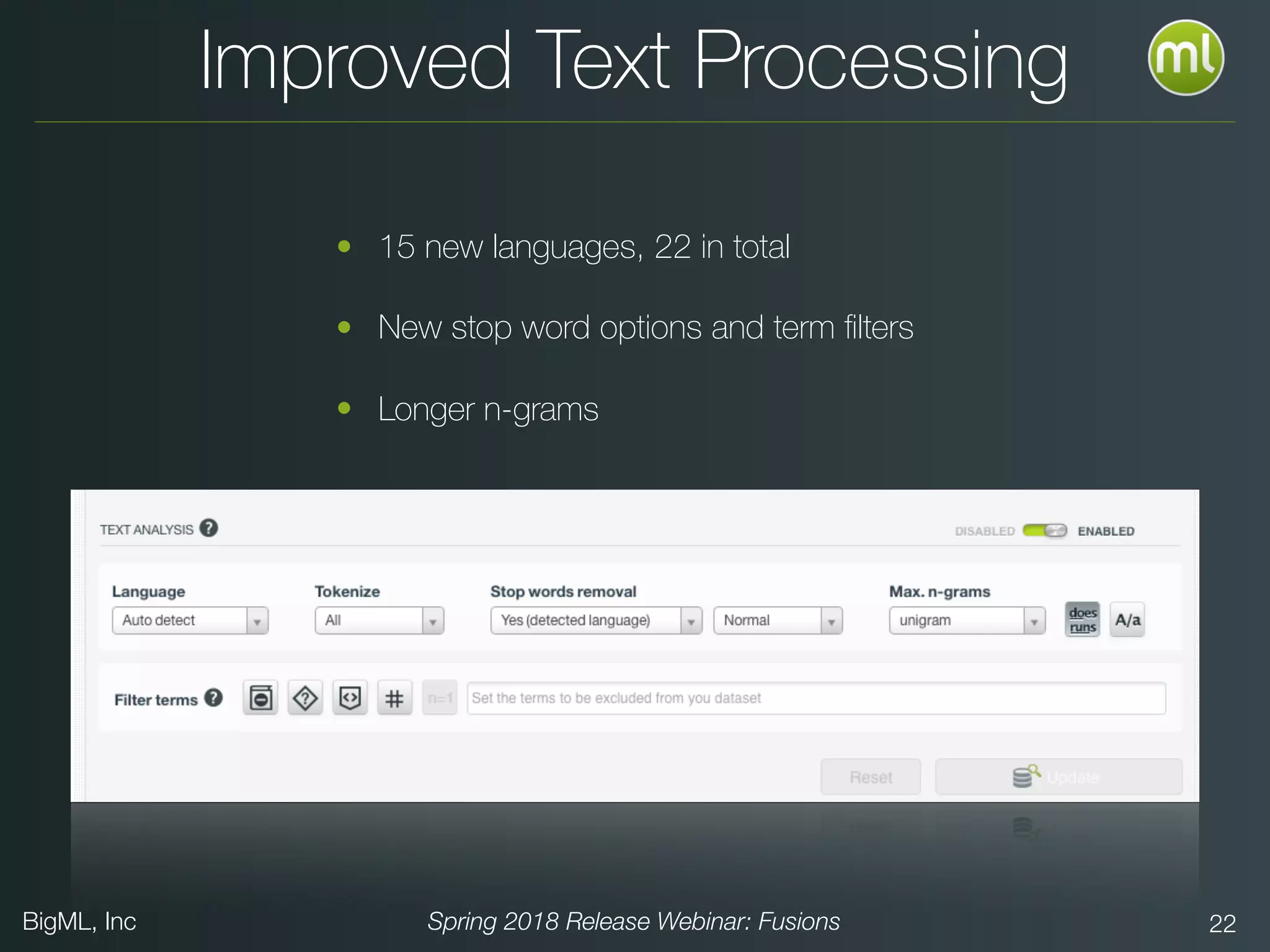 BigML, Inc Spring 2018 Release Webinar: Fusions 22
Improved Text Processing
• 15 new languages, 22 in total
• New stop word options and term ﬁlters
• Longer n-grams
 