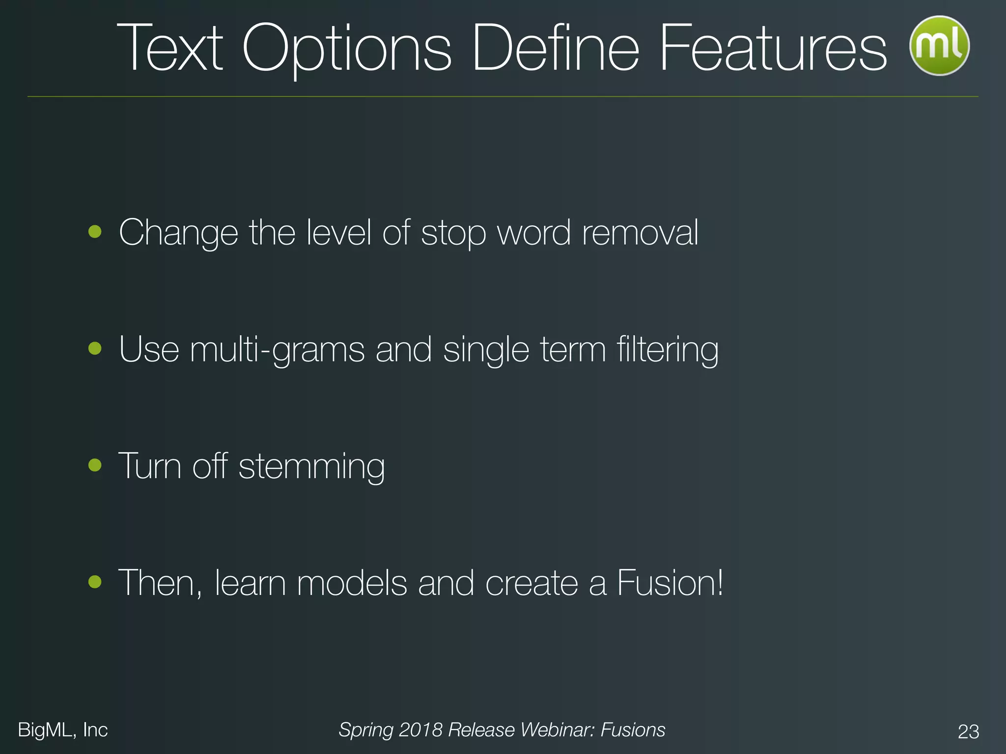 BigML, Inc Spring 2018 Release Webinar: Fusions 23
Text Options Deﬁne Features
• Change the level of stop word removal
• Use multi-grams and single term ﬁltering
• Turn oﬀ stemming
• Then, learn models and create a Fusion!
 