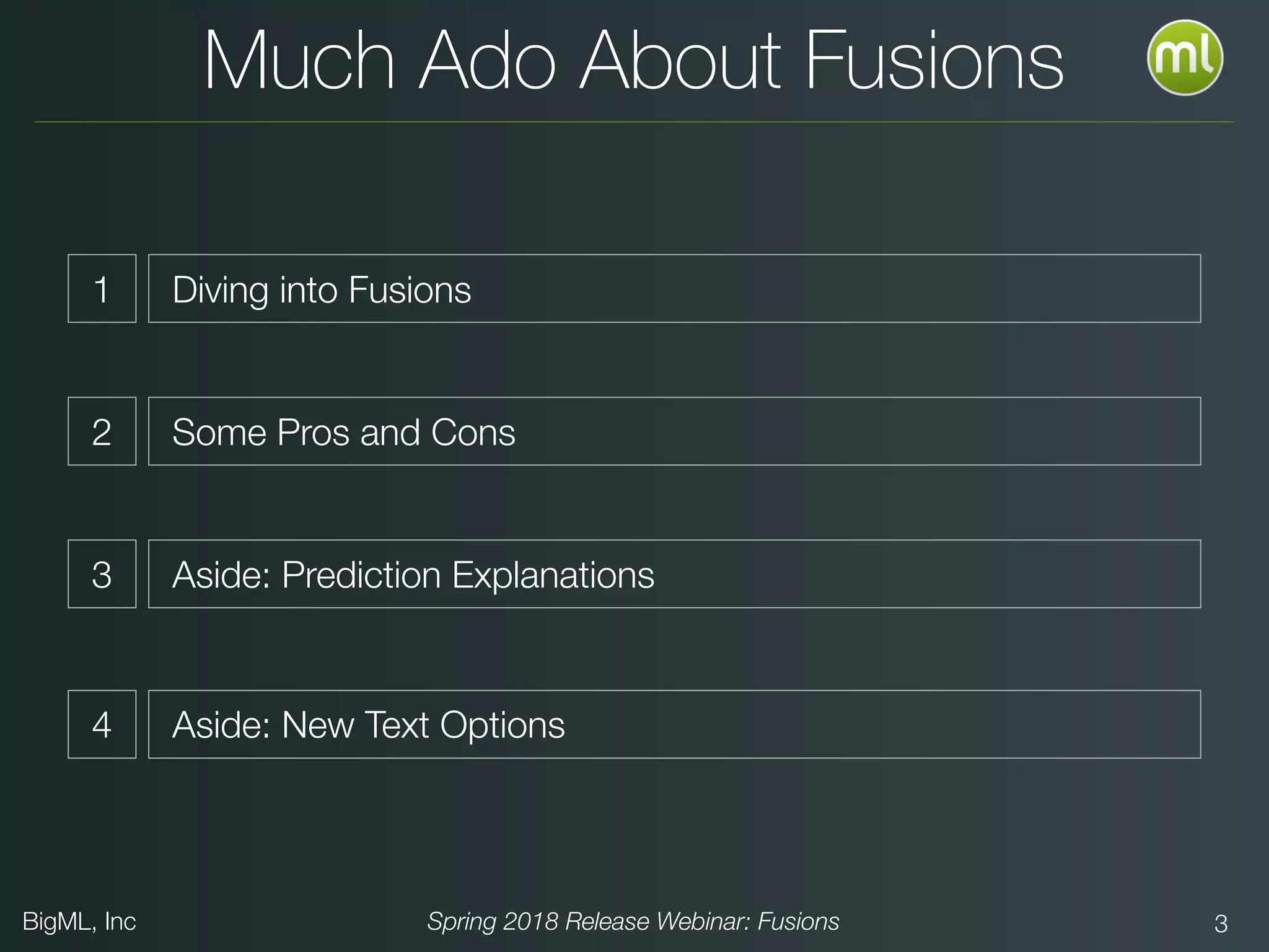 BigML, Inc Spring 2018 Release Webinar: Fusions 3
Much Ado About Fusions
1 Diving into Fusions
2 Some Pros and Cons
3 Aside: Prediction Explanations
4 Aside: New Text Options
 