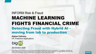 MACHINE LEARNING
FIGHTS FINANCIAL CRIME
Detecting Fraud with Hybrid AI –
moving from lab to production
INFORM Risk & Fraud
Atakan Cetinsoy
VP, Predictive Applications
28 October 2020
Privacy Notice: This Document and it's content is the absolute property of INFORM GmbH and/or it's subcontractors. The reproduction, distribution and
utilization of this document as well as the communication of it's contents to others without express authorization is prohibited. Offenders will be held liable
for the payment of damages. All rights reserved in the event of the grant of a patent, utility model or design.
 