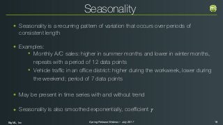 BigML, Inc 18Spring Release Webinar - July 2017
Seasonality
• Seasonality is a recurring pattern of variation that occurs over periods of
consistent length
• Examples:
• Monthly A/C sales: higher in summer months and lower in winter months,
repeats with a period of 12 data points
• Vehicle traﬃc in an oﬃce district: higher during the workweek, lower during
the weekend; period of 7 data points
• May be present in time series with and without trend
• Seasonality is also smoothed exponentially, coeﬃcient 𝛾
 
