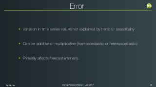 BigML, Inc 20Spring Release Webinar - July 2017
Error
• Variation in time series values not explained by trend or seasonality
• Can be additive or multiplicative (homoscedastic or heteroscedastic)
• Primarily aﬀects forecast intervals.
 