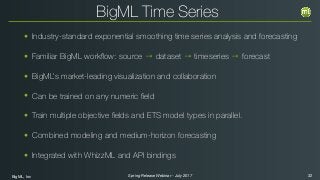 BigML, Inc 32Spring Release Webinar - July 2017
BigML Time Series
• Industry-standard exponential smoothing time series analysis and forecasting
• Familiar BigML workﬂow: source → dataset → timeseries → forecast
• BigML’s market-leading visualization and collaboration
• Can be trained on any numeric ﬁeld
• Train multiple objective ﬁelds and ETS model types in parallel.
• Combined modeling and medium-horizon forecasting
• Integrated with WhizzML and API bindings
 