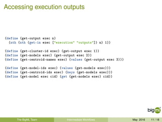 Accessing execution outputs
(define (get-output exec n)
(nth (nth (get-in exec ["execution" "outputs"]) n) 1))
(define (get-cluster-id exec) (get-output exec 1))
(define (get-models exec) (get-output exec 2))
(define (get-centroid-names exec) (values (get-output exec 3)))
(define (get-model-ids exec) (values (get-models exec)))
(define (get-centroid-ids exec) (keys (get-models exec)))
(define (get-model exec cid) (get (get-models exec) cid))
The BigML Team Intermediate Workﬂows May 2016 11 / 18
 