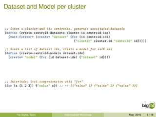 Dataset and Model per cluster
;; Given a cluster and its centroids, generate associated datasets
(define (create-centroid-datasets cluster-id centroid-ids)
(wait-forever* (create* "dataset" (for (id centroid-ids)
{"cluster" cluster-id "centroid" id}))))
;; Given a list of dataset ids, create a model for each one
(define (create-centroid-models dataset-ids)
(create* "model" (for (id dataset-ids) {"dataset" id})))
;; Interlude: list comprehension with "for"
(for (x [1 2 3]) {"value" x}) ;; => [{"value" 1} {"value" 2} {"value" 3}]
The BigML Team Intermediate Workﬂows May 2016 6 / 18
 