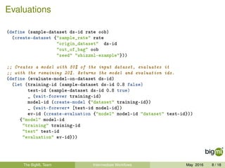 Evaluations
(define (sample-dataset ds-id rate oob)
(create-dataset {"sample_rate" rate
"origin_dataset" ds-id
"out_of_bag" oob
"seed" "whizzml-example"}))
;; Creates a model with 80% of the input dataset, evaluates it
;; with the remaining 20%. Returns the model and evaluation ids.
(define (evaluate-model-on-dataset ds-id)
(let (training-id (sample-dataset ds-id 0.8 false)
test-id (sample-dataset ds-id 0.8 true)
_ (wait-forever training-id)
model-id (create-model {"dataset" training-id})
_ (wait-forever* [test-id model-id])
ev-id (create-evaluation {"model" model-id "dataset" test-id}))
{"model" model-id
"training" training-id
"test" test-id
"evaluation" ev-id}))
The BigML Team Intermediate Workﬂows May 2016 8 / 18
 