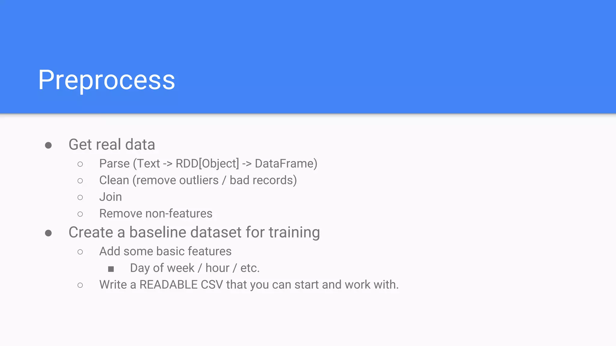 Bigger is harder
● Skill gap - Big data engineer (Scala/Java) VS Researcher/PHD (Python/R)
● Curse of dimensionality
○ Some algorithms require exponential time/memory as dimensions grow
○ Harder and more important to tell what’s gold and what’s noise
○ Unbalance data goes a long way with more records
● Big model != Small model
○ Different parameter settings
○ Different metric readings
■ Different implementations (distributed VS central memory)
■ Different programming language (heuristics)
○ Different populations trained on (sampling)
 