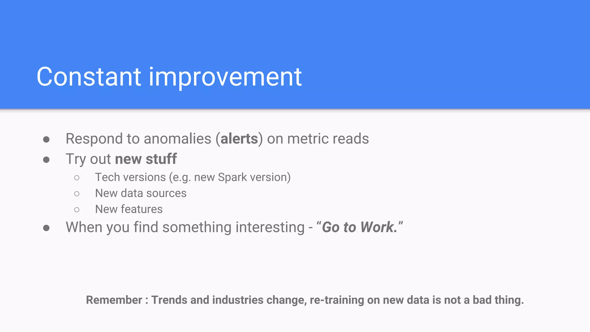● Same data, different results
○ Use preprocessed feature matrix (same one used for current model)
● Best testing - production A/B test
○ Use current production model and new model in parallel
● Metrics improvements (Remember your dashboard?)
○ Time series analysis of metrics
○ Compare metrics over different code versions (improves preprocessing / modeling)
● Deploy / Revert = Update user assignments
○ Based on new metrics / feedback loop if possible
Compare to baseline
 