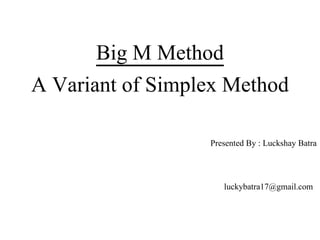 Big M Method
A Variant of Simplex Method
Presented By : Luckshay Batra
luckybatra17@gmail.com
 