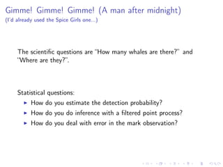 Gimme! Gimme! Gimme! (A man after midnight)
(I’d already used the Spice Girls one...)
The scientiﬁc questions are “How many whales are there?” and
“Where are they?”.
Statistical questions:
How do you estimate the detection probability?
How do you do inference with a ﬁltered point process?
How do you deal with error in the mark observation?
 