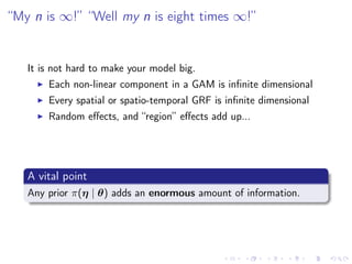 “My n is ∞!” “Well my n is eight times ∞!”
It is not hard to make your model big.
Each non-linear component in a GAM is inﬁnite dimensional
Every spatial or spatio-temporal GRF is inﬁnite dimensional
Random eﬀects, and “region” eﬀects add up...
A vital point
Any prior π(η | θ) adds an enormous amount of information.
 