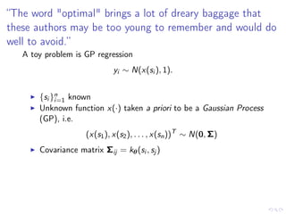 “The word "optimal" brings a lot of dreary baggage that
these authors may be too young to remember and would do
well to avoid.”
A toy problem is GP regression
yi ∼ N(x(si ), 1).
{si }n
i=1 known
Unknown function x(·) taken a priori to be a Gaussian Process
(GP), i.e.
(x(s1), x(s2), . . . , x(sn))T
∼ N(0, Σ)
Covariance matrix Σij = kθ(si , sj )
Result
If the GP prior represents a genuine and correct a priori belief about
the smoothness of the true function x0(·), estimators based on the
posterior will be asymptotically optimal.
 