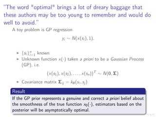 “The word "optimal" brings a lot of dreary baggage that
these authors may be too young to remember and would do
well to avoid.”
A toy problem is GP regression
yi ∼ N(x(si ), 1).
{si }n
i=1 known
Unknown function x(·) taken a priori to be a Gaussian Process
(GP), i.e.
(x(s1), x(s2), . . . , x(sn))T
∼ N(0, Σ)
Covariance matrix Σij = kθ(si , sj )
Result
If the GP prior represents a genuine and correct a priori belief about
the smoothness of the true function x0(·), estimators based on the
posterior will be asymptotically optimal.
 