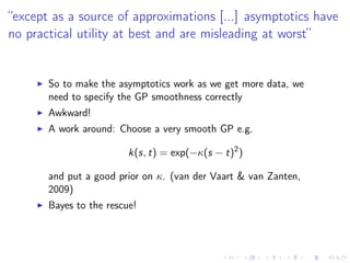 “except as a source of approximations [...] asymptotics have
no practical utility at best and are misleading at worst”
So to make the asymptotics work as we get more data, we
need to specify the GP smoothness correctly
Awkward!
A work around: Choose a very smooth GP e.g.
k(s, t) = exp(−κ(s − t)2
)
and put a good prior on κ. (van der Vaart & van Zanten,
2009)
Bayes to the rescue!
 