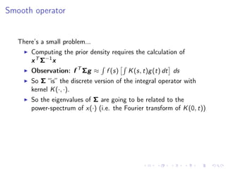 Smooth operator
There’s a small problem...
Computing the prior density requires the calculation of
xT Σ−1
x
Observation: f T
Σg ≈ f (s) K(s, t)g(t) dt ds
So Σ “is” the discrete version of the integral operator with
kernel K(·, ·).
So the eigenvalues of Σ are going to be related to the
power-spectrum of x(·) (i.e. the Fourier transform of K(0, t))
 