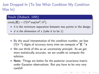Just Dropped In (To See What Condition My Condition
Was In)
Result (Shaback, 1995)
cond2(Σ) = O(hd exp(kd2/h2),
h is the minimum separation between two points in the design.
d is the dimension of s (take it to be 1)
By the usual interpretation of the condition number, we lose
O(h−2) digits of accuracy every time we compute xT Σ−1
x
We can think of this as an uncertainty principle. As we get
more statistically accurate, we are unable to compute the
solution.
Note: Things are better for the posterior covariance matrix
under Gaussian observations. But you have to be very very
careful!
 