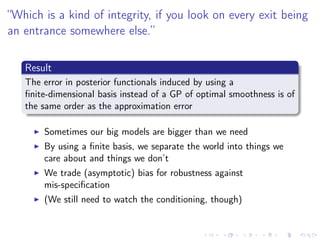 “Which is a kind of integrity, if you look on every exit being
an entrance somewhere else.”
Result
The error in posterior functionals induced by using a
ﬁnite-dimensional basis instead of a GP of optimal smoothness is of
the same order as the approximation error
Sometimes our big models are bigger than we need
By using a ﬁnite basis, we separate the world into things we
care about and things we don’t
We trade (asymptotic) bias for robustness against
mis-speciﬁcation
(We still need to watch the conditioning, though)
 