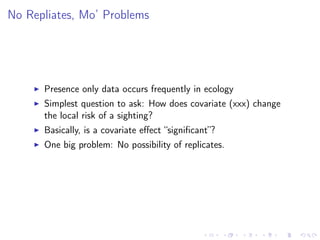 No Repliates, Mo’ Problems
Presence only data occurs frequently in ecology
Simplest question to ask: How does covariate (xxx) change
the local risk of a sighting?
Basically, is a covariate eﬀect “signiﬁcant”?
One big problem: No possibility of replicates.
 