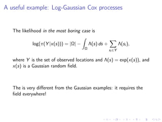 A useful example: Log-Gaussian Cox processes
The likelihood in the most boring case is
log(π(Y |x(s))) = |Ω| −
Ω
Λ(s) ds +
si ∈Y
Λ(si ),
where Y is the set of observed locations and Λ(s) = exp(x(s)), and
x(s) is a Gaussian random ﬁeld.
The is very diﬀerent from the Gaussian examples: it requires the
ﬁeld everywhere!
 