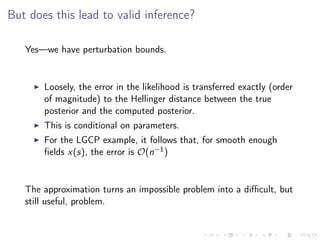 But does this lead to valid inference?
Yes—we have perturbation bounds.
Loosely, the error in the likelihood is transferred exactly (order
of magnitude) to the Hellinger distance between the true
posterior and the computed posterior.
This is conditional on parameters.
For the LGCP example, it follows that, for smooth enough
ﬁelds x(s), the error is O(n−1)
The approximation turns an impossible problem into a diﬃcult, but
still useful, problem.
 
