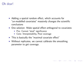 Oh dear!
Adding a spatial random eﬀect, which accounts for
“un-modelled covariates” massively changes the scientiﬁc
conclusions
One solution: Make spatial eﬀect orthogonal to covariates
Pro: Cannot “steal” signiﬁcance
Cons: Interpretability, Poor coverage
This is basically the “maximal covariate eﬀect”
Without replicates, we cannot calibrate the smoothing
parameter to get coverage.
 