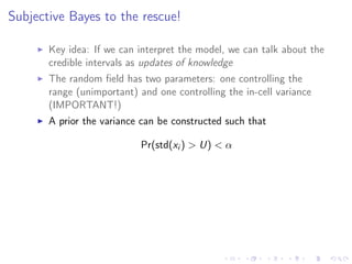 Subjective Bayes to the rescue!
Key idea: If we can interpret the model, we can talk about the
credible intervals as updates of knowledge
The random ﬁeld has two parameters: one controlling the
range (unimportant) and one controlling the in-cell variance
(IMPORTANT!)
A prior the variance can be constructed such that
Pr(std(xi ) > U) < α
Changing U changes interpretation
The eﬀect of Aluminium is signiﬁcantly negative
when U < 1, but the credible crosses zero for all
U > 1.
We can relate U to the “degrees of freedom”...
 