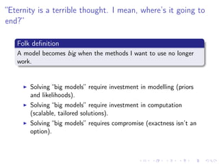 “Eternity is a terrible thought. I mean, where’s it going to
end?”
Folk deﬁnition
A model becomes big when the methods I want to use no longer
work.
Solving “big models” require investment in modelling (priors
and likelihoods).
Solving “big models” require investment in computation
(scalable, tailored solutions).
Solving “big models” requires compromise (exactness isn’t an
option).
 