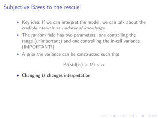 Subjective Bayes to the rescue!
Key idea: If we can interpret the model, we can talk about the
credible intervals as updates of knowledge
The random ﬁeld has two parameters: one controlling the
range (unimportant) and one controlling the in-cell variance
(IMPORTANT!)
A prior the variance can be constructed such that
Pr(std(xi ) > U) < α
Changing U changes interpretation
The eﬀect of Aluminium is signiﬁcantly negative
when U < 1, but the credible crosses zero for all
U > 1.
We can relate U to the “degrees of freedom”...
 