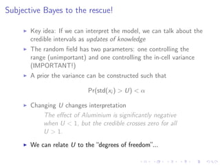 Subjective Bayes to the rescue!
Key idea: If we can interpret the model, we can talk about the
credible intervals as updates of knowledge
The random ﬁeld has two parameters: one controlling the
range (unimportant) and one controlling the in-cell variance
(IMPORTANT!)
A prior the variance can be constructed such that
Pr(std(xi ) > U) < α
Changing U changes interpretation
The eﬀect of Aluminium is signiﬁcantly negative
when U < 1, but the credible crosses zero for all
U > 1.
We can relate U to the “degrees of freedom”...
 