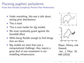 Placating pugilistic pachyderms
Priors that Penalise Complexity Prevent Poor Performance
Under everything, this was a talk about
setting prior distributions
This is hard.
This is even harder for big models
We must constantly guard against the
Ganzfeld eﬀect
While being ﬂexible enough to ﬁnd things
that are there
Big models are more than just a
computational challenge, they require a
great deal of new investment in our
modelling infrastructure.
Mayer, Khairy, and
Howard,
Am. J. Phys. 78,
648 (2010)
 