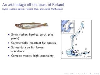 An archipelago oﬀ the coast of Finland
(with Haakon Bakka, Håvard Rue, and Jarno Vanhatalo)
Smelt (other: herring, perch, pike
perch)
Commercially important ﬁsh species
Survey data on ﬁsh larvae
abundance
Complex models, high uncertainty
 