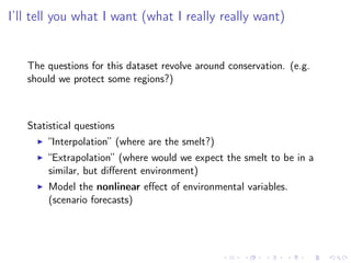 I’ll tell you what I want (what I really really want)
The questions for this dataset revolve around conservation. (e.g.
should we protect some regions?)
Statistical questions
“Interpolation” (where are the smelt?)
“Extrapolation” (where would we expect the smelt to be in a
similar, but diﬀerent environment)
Model the nonlinear eﬀect of environmental variables.
(scenario forecasts)
 