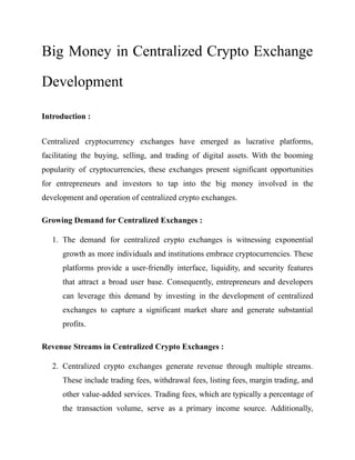 Big Money in Centralized Crypto Exchange
Development
Introduction :
Centralized cryptocurrency exchanges have emerged as lucrative platforms,
facilitating the buying, selling, and trading of digital assets. With the booming
popularity of cryptocurrencies, these exchanges present significant opportunities
for entrepreneurs and investors to tap into the big money involved in the
development and operation of centralized crypto exchanges.
Growing Demand for Centralized Exchanges :
1. The demand for centralized crypto exchanges is witnessing exponential
growth as more individuals and institutions embrace cryptocurrencies. These
platforms provide a user-friendly interface, liquidity, and security features
that attract a broad user base. Consequently, entrepreneurs and developers
can leverage this demand by investing in the development of centralized
exchanges to capture a significant market share and generate substantial
profits.
Revenue Streams in Centralized Crypto Exchanges :
2. Centralized crypto exchanges generate revenue through multiple streams.
These include trading fees, withdrawal fees, listing fees, margin trading, and
other value-added services. Trading fees, which are typically a percentage of
the transaction volume, serve as a primary income source. Additionally,
 