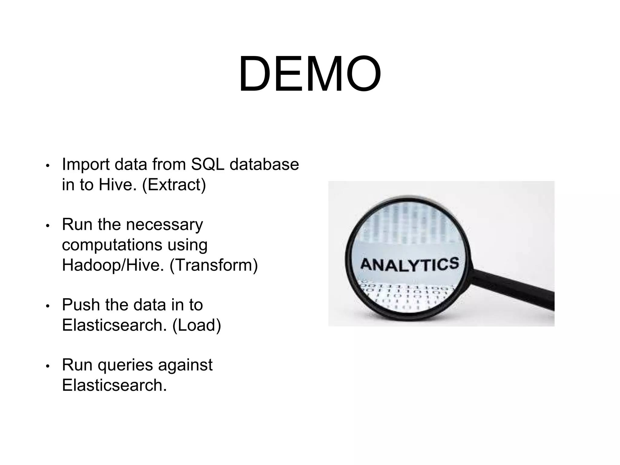 DEMO 
• Import data from SQL database 
in to Hive. (Extract) 
• Run the necessary 
computations using 
Hadoop/Hive. (Transform) 
• Push the data in to 
Elasticsearch. (Load) 
• Run queries against 
Elasticsearch. 
 