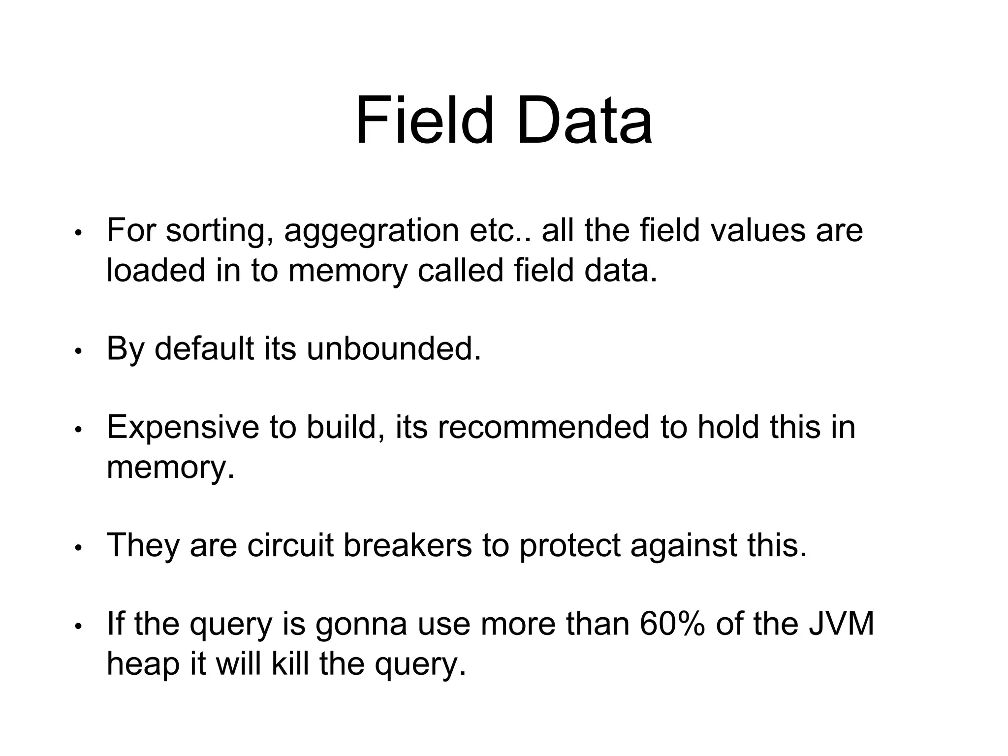 Field Data 
• For sorting, aggegration etc.. all the field values are 
loaded in to memory called field data. 
• By default its unbounded. 
• Expensive to build, its recommended to hold this in 
memory. 
• They are circuit breakers to protect against this. 
• If the query is gonna use more than 60% of the JVM 
heap it will kill the query. 
 