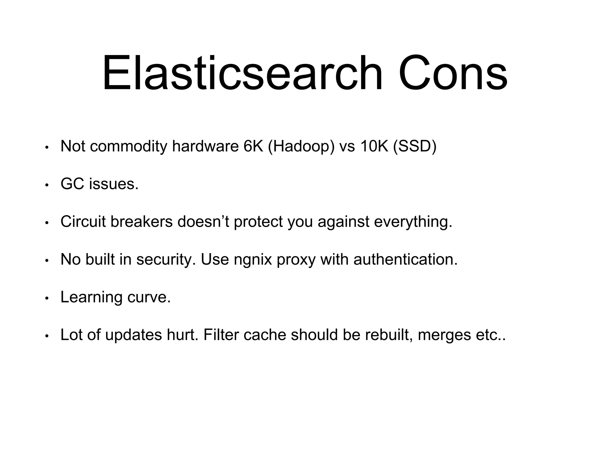 Elasticsearch Cons 
• Not commodity hardware 6K (Hadoop) vs 10K (SSD) 
• GC issues. 
• Circuit breakers doesn’t protect you against everything. 
• No built in security. Use ngnix proxy with authentication. 
• Learning curve. 
• Lot of updates hurt. Filter cache should be rebuilt, merges etc.. 
 