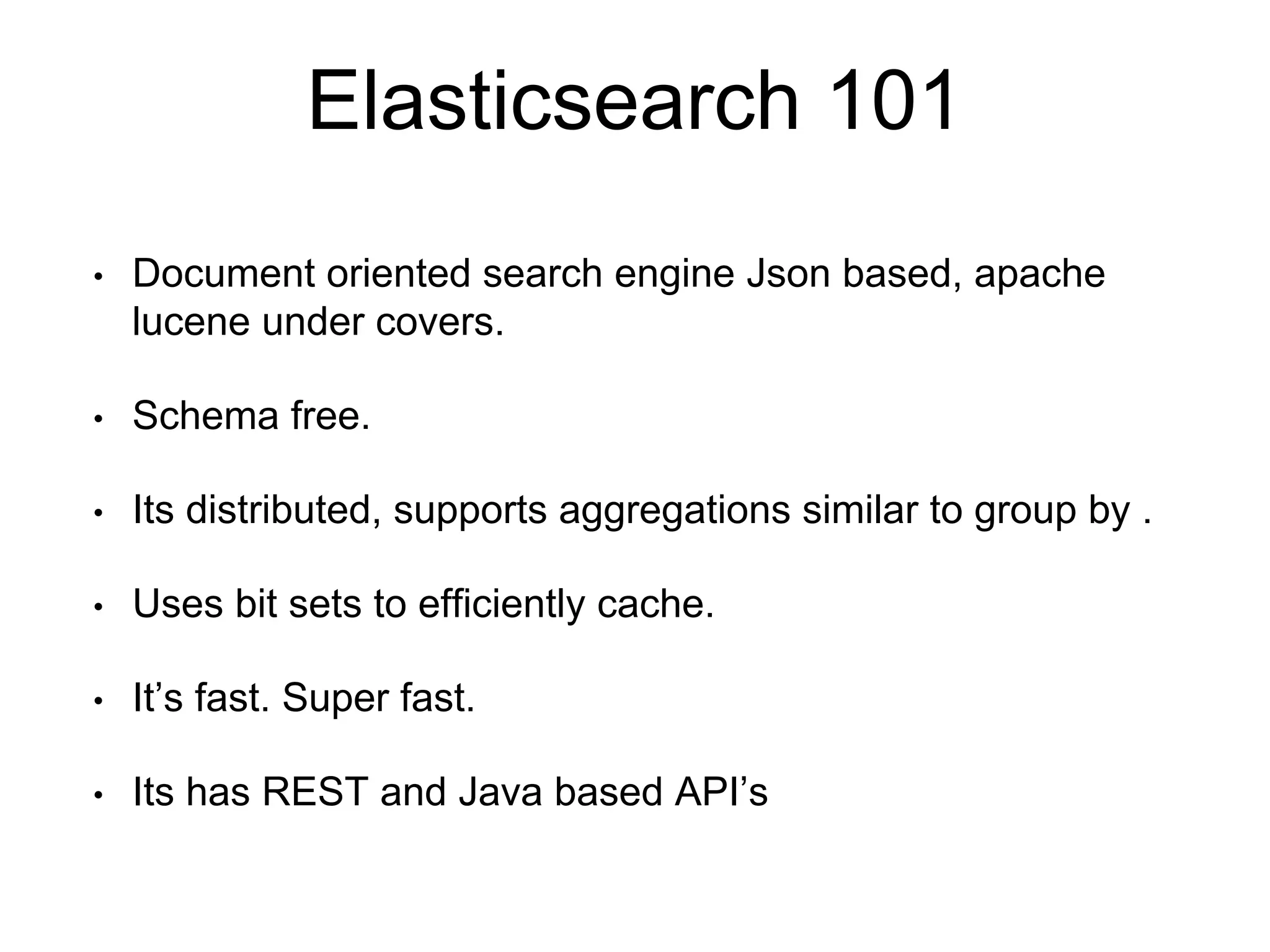Elasticsearch 101 
• Document oriented search engine Json based, apache 
lucene under covers. 
• Schema free. 
• Its distributed, supports aggregations similar to group by . 
• Uses bit sets to efficiently cache. 
• It’s fast. Super fast. 
• Its has REST and Java based API’s 
 