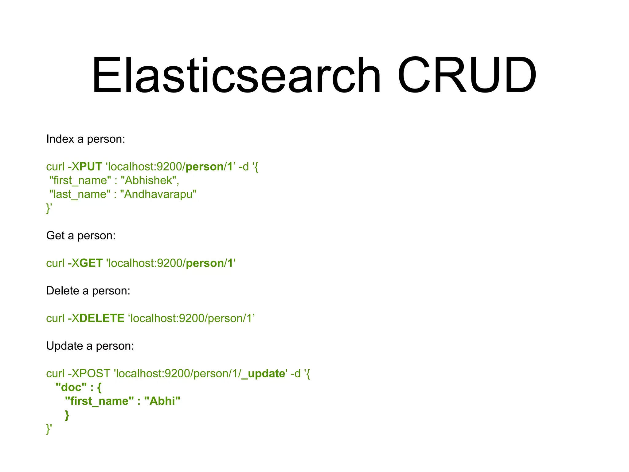 Elasticsearch CRUD 
Index a person: 
curl -XPUT ‘localhost:9200/person/1’ -d '{ 
"first_name" : "Abhishek", 
"last_name" : "Andhavarapu" 
}’ 
Get a person: 
curl -XGET 'localhost:9200/person/1' 
Delete a person: 
curl -XDELETE ‘localhost:9200/person/1’ 
Update a person: 
curl -XPOST 'localhost:9200/person/1/_update' -d '{ 
"doc" : { 
"first_name" : "Abhi" 
} 
}' 
 