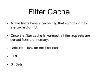Filter Cache 
• All the filters have a cache flag that controls if they 
are cached or not. 
• Once the filter cache is warmed, all the requests are 
served from the memory. 
• Defaults - 10% for the filter cache. 
• LRU. 
• Bit Sets. 
 
