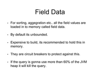 Field Data 
• For sorting, aggegration etc.. all the field values are 
loaded in to memory called field data. 
• By default its unbounded. 
• Expensive to build, its recommended to hold this in 
memory. 
• They are circuit breakers to protect against this. 
• If the query is gonna use more than 60% of the JVM 
heap it will kill the query. 
 