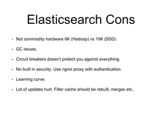 Elasticsearch Cons 
• Not commodity hardware 6K (Hadoop) vs 10K (SSD) 
• GC issues. 
• Circuit breakers doesn’t protect you against everything. 
• No built in security. Use ngnix proxy with authentication. 
• Learning curve. 
• Lot of updates hurt. Filter cache should be rebuilt, merges etc.. 
 