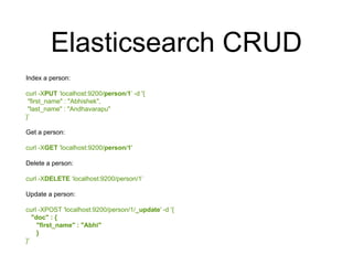 Elasticsearch CRUD 
Index a person: 
curl -XPUT ‘localhost:9200/person/1’ -d '{ 
"first_name" : "Abhishek", 
"last_name" : "Andhavarapu" 
}’ 
Get a person: 
curl -XGET 'localhost:9200/person/1' 
Delete a person: 
curl -XDELETE ‘localhost:9200/person/1’ 
Update a person: 
curl -XPOST 'localhost:9200/person/1/_update' -d '{ 
"doc" : { 
"first_name" : "Abhi" 
} 
}' 
 